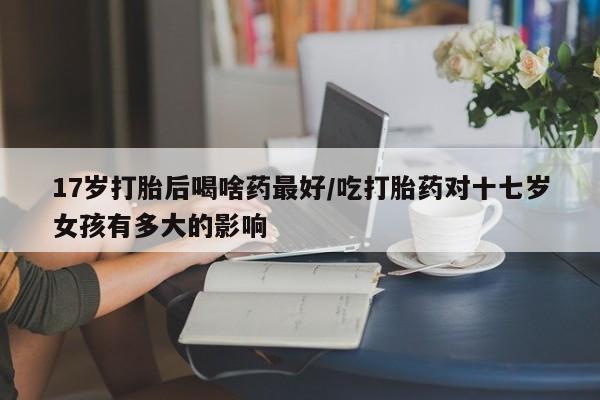 打胎药购买方式17岁打胎后喝啥药最好/吃打胎药对十七岁女孩有多大的影响