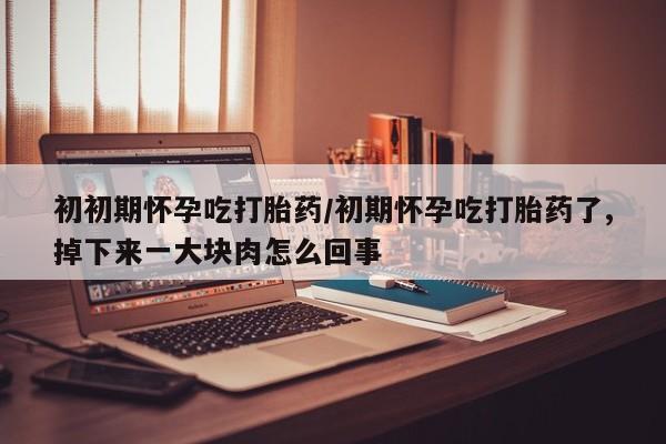 打胎药购买方式初初期怀孕吃打胎药/初期怀孕吃打胎药了,掉下来一大块肉怎么回事