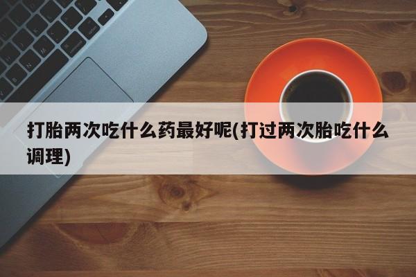 打胎药购买方式打胎两次吃什么药最好呢(打过两次胎吃什么调理)