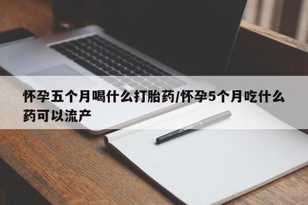 打胎药购买方式怀孕五个月喝什么打胎药/怀孕5个月吃什么药可以流产