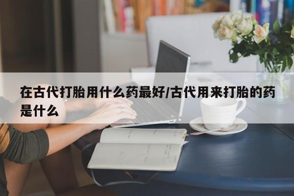 打胎药购买方式在古代打胎用什么药最好/古代用来打胎的药是什么