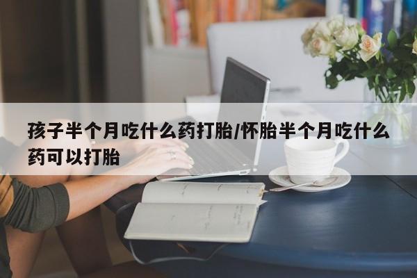 打胎药购买方式孩子半个月吃什么药打胎/怀胎半个月吃什么药可以打胎