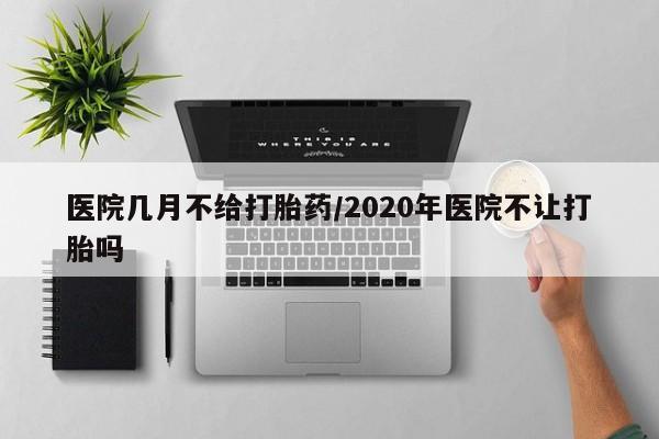 打胎药购买方式医院几月不给打胎药/2020年医院不让打胎吗