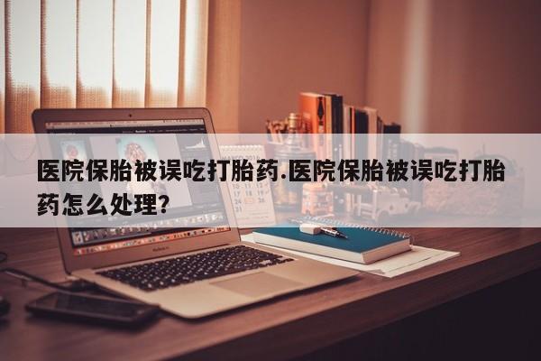 打胎药购买方式医院保胎被误吃打胎药.医院保胎被误吃打胎药怎么处理？