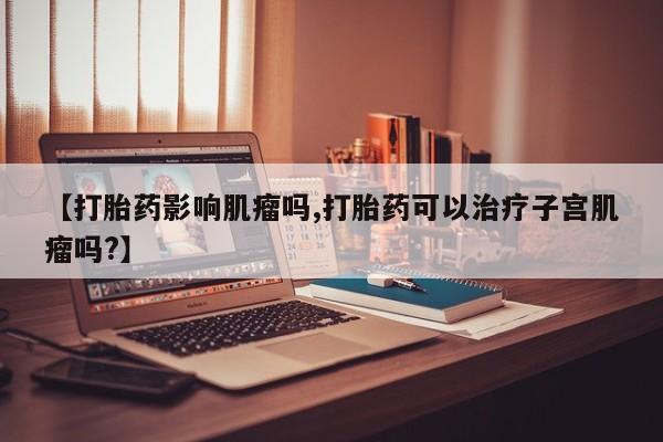 打胎药购买方式【打胎药影响肌瘤吗,打胎药可以治疗子宫肌瘤吗?】
