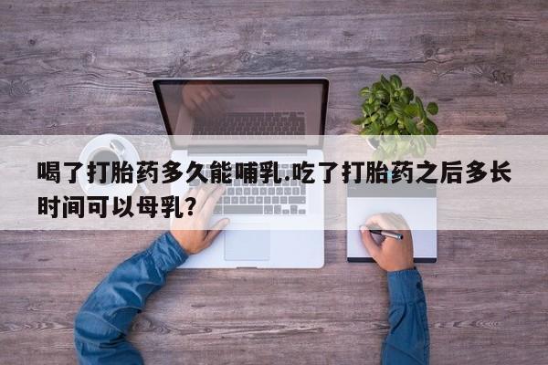 打胎药购买方式喝了打胎药多久能哺乳.吃了打胎药之后多长时间可以母乳？