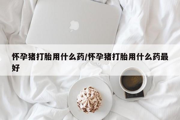 打胎药购买方式怀孕猪打胎用什么药/怀孕猪打胎用什么药最好