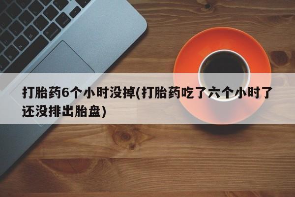 打胎药购买方式打胎药6个小时没掉(打胎药吃了六个小时了还没排出胎盘)