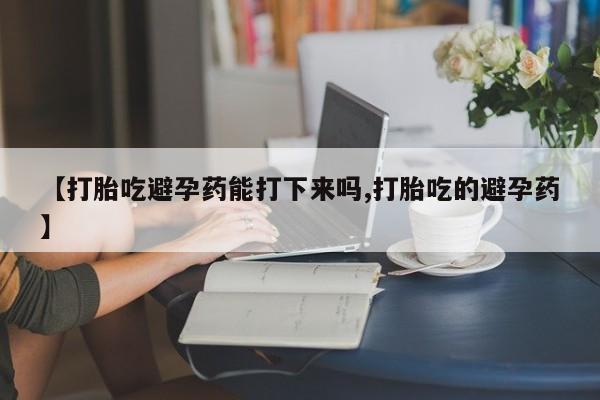 打胎药购买方式【打胎吃避孕药能打下来吗,打胎吃的避孕药】