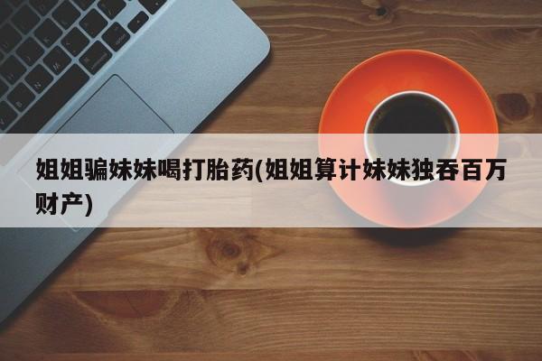 打胎药购买方式姐姐骗妹妹喝打胎药(姐姐算计妹妹独吞百万财产)