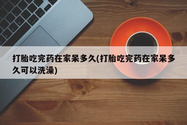 打胎药购买方式打胎吃完药在家呆多久(打胎吃完药在家呆多久可以洗澡)