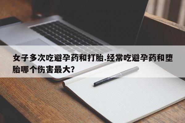 打胎药购买方式女子多次吃避孕药和打胎.经常吃避孕药和堕胎哪个伤害最大？