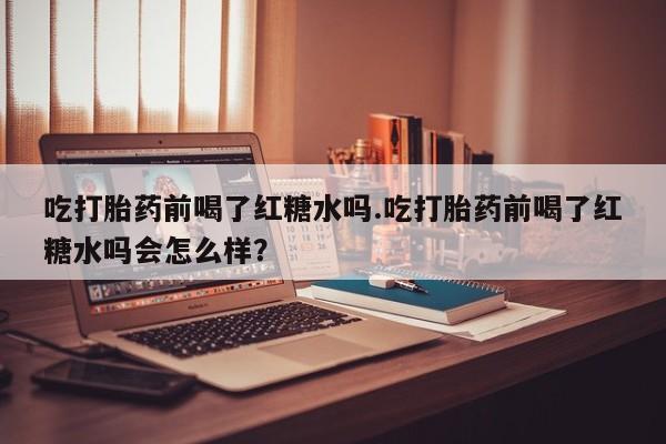 打胎药购买方式吃打胎药前喝了红糖水吗.吃打胎药前喝了红糖水吗会怎么样？
