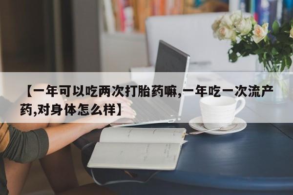 打胎药购买方式【一年可以吃两次打胎药嘛,一年吃一次流产药,对身体怎么样】