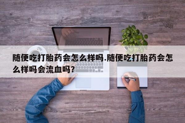 打胎药购买方式随便吃打胎药会怎么样吗.随便吃打胎药会怎么样吗会流血吗？