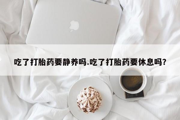 打胎药购买方式吃了打胎药要静养吗.吃了打胎药要休息吗？