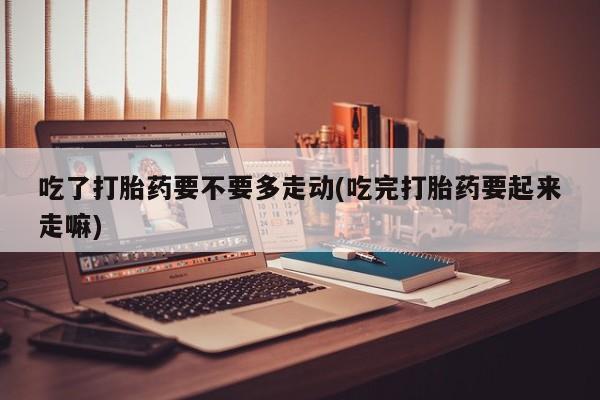 打胎药购买方式吃了打胎药要不要多走动(吃完打胎药要起来走嘛)