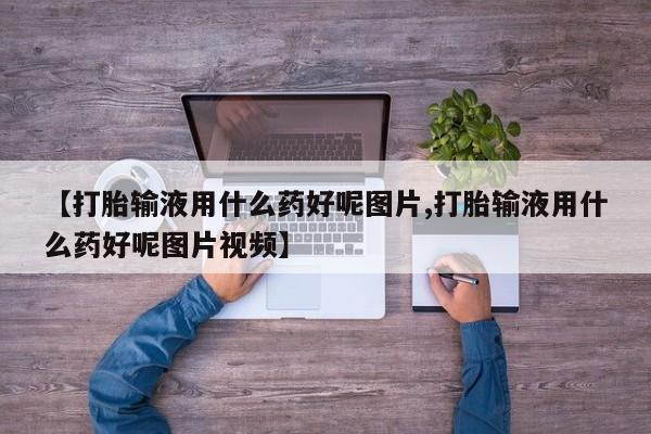 打胎药购买方式【打胎输液用什么药好呢图片,打胎输液用什么药好呢图片视频】