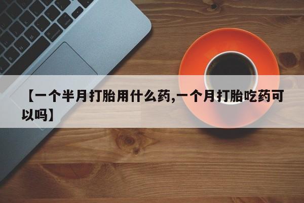 打胎药购买方式【一个半月打胎用什么药,一个月打胎吃药可以吗】