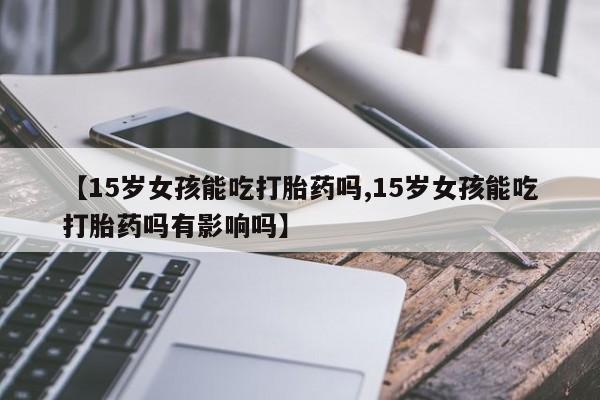 打胎药购买方式【15岁女孩能吃打胎药吗,15岁女孩能吃打胎药吗有影响吗】